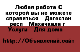 Любая работа С которой вы не можете справиться - Дагестан респ., Махачкала г. Услуги » Для дома   